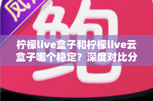 柠檬live盒子和柠檬live云盒子哪个稳定？深度对比分析帮你找到答案