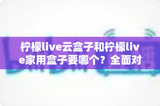 柠檬live云盒子和柠檬live家用盒子要哪个？全面对比帮你选对不踩坑