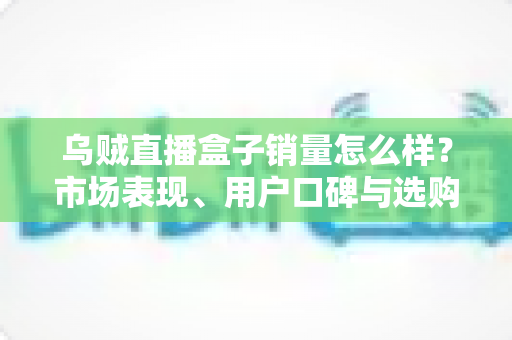 乌贼直播盒子销量怎么样？市场表现、用户口碑与选购避坑全解析