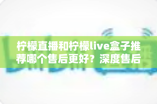 柠檬直播和柠檬live盒子推荐哪个售后更好?深度售后对比评测帮你避坑选对不后悔 柠檬直播和柠檬live盒子推荐哪个售后更好?深度售后对比评测帮你避坑选对不后悔