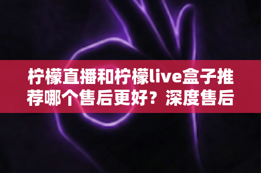 柠檬直播和柠檬live盒子推荐哪个售后更好？深度售后对比评测帮你避坑选对不后悔