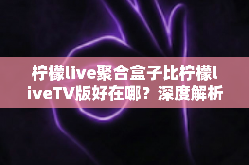 柠檬live聚合盒子比柠檬liveTV版好在哪?深度解析两者差异与选购指南 柠檬live聚合盒子比柠檬liveTV版好在哪?深度解析两者差异与选购指南