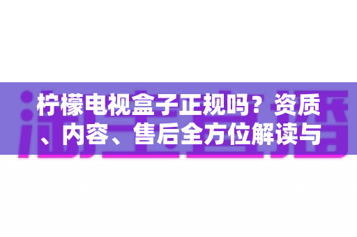 柠檬电视盒子正规吗？资质、内容、售后全方位解读与选购避坑指南