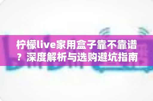 柠檬live家用盒子靠不靠谱？深度解析与选购避坑指南全在这里