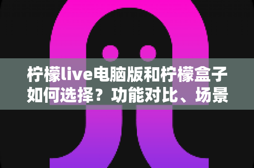柠檬live电脑版和柠檬盒子如何选择?功能对比、场景匹配与实用决策指南全解析 柠檬live电脑版和柠檬盒子如何选择?功能对比、场景匹配与实用决策指南全解析