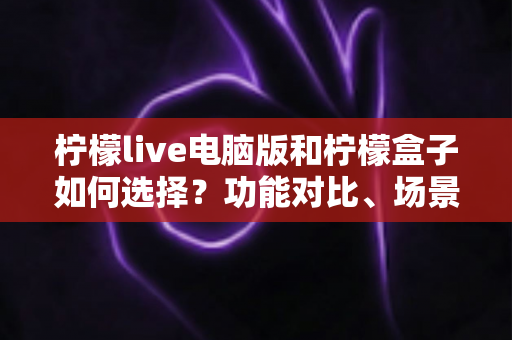 柠檬live电脑版和柠檬盒子如何选择？功能对比、场景匹配与实用决策指南全解析