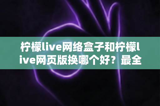 柠檬live网络盒子和柠檬live网页版换哪个好？最全对比评测与选购指南