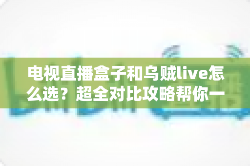 电视直播盒子和乌贼live怎么选？超全对比攻略帮你一次搞懂，看直播不再纠结！