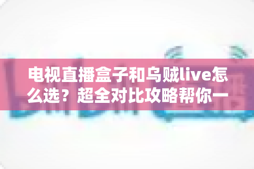 电视直播盒子和乌贼live怎么选？超全对比攻略帮你一次搞懂，看直播不再纠结！