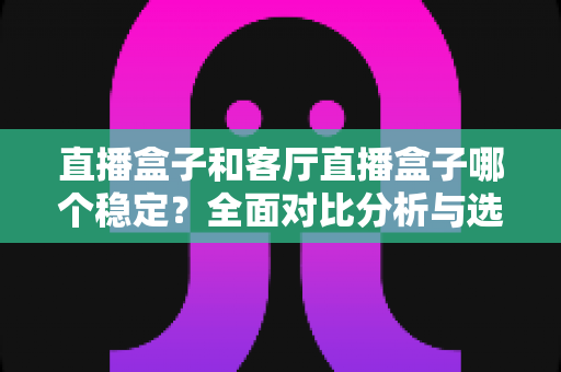 直播盒子和客厅直播盒子哪个稳定?全面对比分析与选购指南 直播盒子和客厅直播盒子哪个稳定?全面对比分析与选购指南