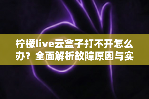 柠檬live云盒子打不开怎么办?全面解析故障原因与实用解决方案 柠檬live云盒子打不开怎么办?全面解析故障原因与实用解决方案