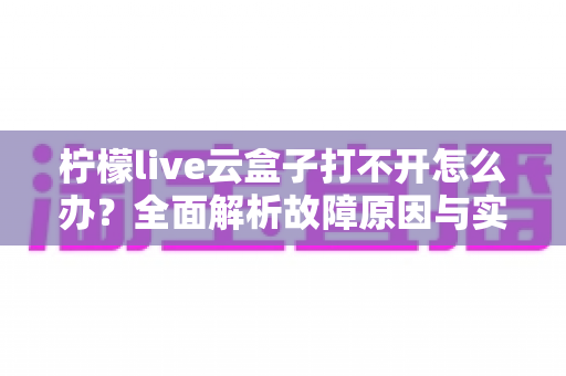 柠檬live云盒子打不开怎么办?全面解析故障原因与实用解决方案 柠檬live云盒子打不开怎么办?全面解析故障原因与实用解决方案
