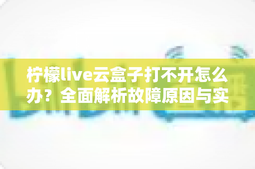 柠檬live云盒子打不开怎么办？全面解析故障原因与实用解决方案