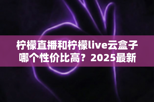 柠檬直播和柠檬live云盒子哪个性价比高？2025最新对比评测与选购指南