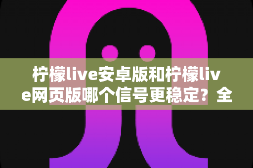 柠檬live安卓版和柠檬live网页版哪个信号更稳定?全方位深度对比测评与实用指南 柠檬live安卓版和柠檬live网页版哪个信号更稳定?全方位深度对比测评与实用指南