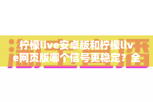 柠檬live安卓版和柠檬live网页版哪个信号更稳定?全方位深度对比测评与实用指南 柠檬live安卓版和柠檬live网页版哪个信号更稳定?全方位深度对比测评与实用指南
