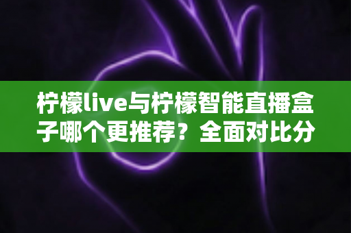 柠檬live与柠檬智能直播盒子哪个更推荐?全面对比分析帮你选对直播工具 柠檬live与柠檬智能直播盒子哪个更推荐?全面对比分析帮你选对直播工具