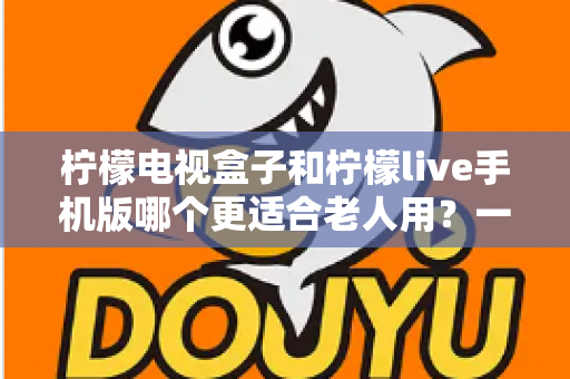 柠檬电视盒子和柠檬live手机版哪个更适合老人用?一篇为长辈量身定制的选购指南 柠檬电视盒子和柠檬live手机版哪个更适合老人用?一篇为长辈量身定制的选购指南