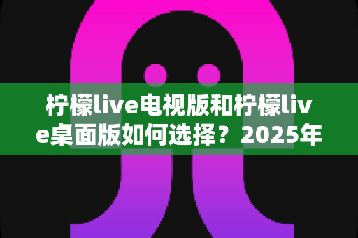 柠檬live电视版和柠檬live桌面版如何选择？2025年最全选购指南与安装技巧全解析