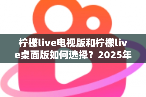 柠檬live电视版和柠檬live桌面版如何选择？2025年最全选购指南与安装技巧全解析