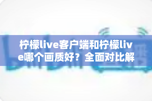 柠檬live客户端和柠檬live哪个画质好？全面对比解析帮你找到更清晰的观看体验