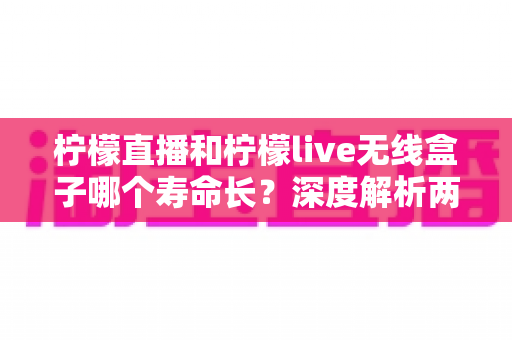 柠檬直播和柠檬live无线盒子哪个寿命长？深度解析两款设备的使用寿命与选购建议
