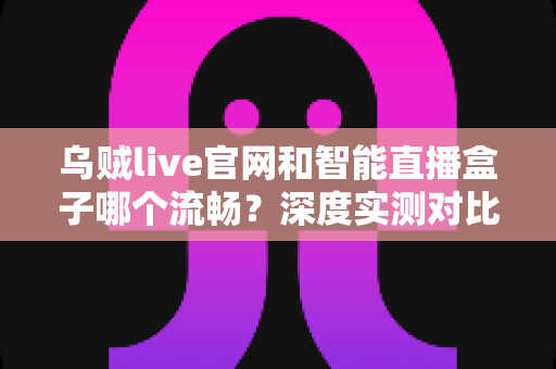 乌贼live官网和智能直播盒子哪个流畅？深度实测对比与选购避坑指南