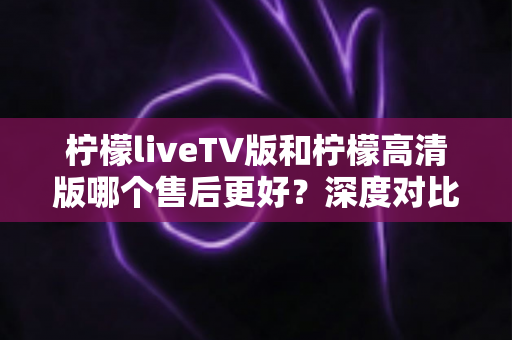 柠檬liveTV版和柠檬高清版哪个售后更好?深度对比分析与选购全指南 柠檬liveTV版和柠檬高清版哪个售后更好?深度对比分析与选购全指南