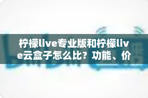 柠檬live专业版和柠檬live云盒子怎么比？功能、价格、场景全维度选型指南，帮你一次选对直播工具
