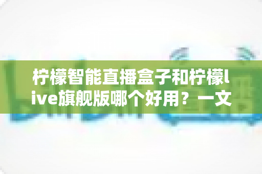 柠檬智能直播盒子和柠檬live旗舰版哪个好用？一文看懂两大热门直播设备的核心差异与选购攻略