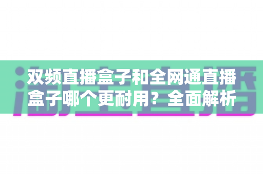 双频直播盒子和全网通直播盒子哪个更耐用?全面解析助您选购更持久的直播设备 双频直播盒子和全网通直播盒子哪个更耐用?全面解析助您选购更持久的直播设备