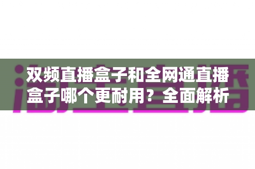 双频直播盒子和全网通直播盒子哪个更耐用？全面解析助您选购更持久的直播设备