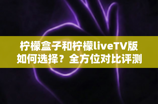 柠檬盒子和柠檬liveTV版如何选择?全方位对比评测与实用选购指南 柠檬盒子和柠檬liveTV版如何选择?全方位对比评测与实用选购指南