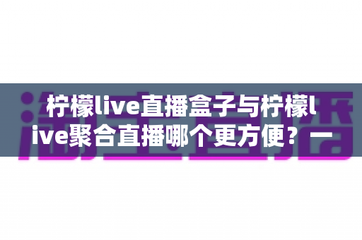 柠檬live直播盒子与柠檬live聚合直播哪个更方便?一篇帮你快速做决定的实用对比评测 柠檬live直播盒子与柠檬live聚合直播哪个更方便?一篇帮你快速做决定的实用对比评测