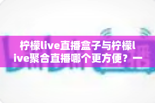 柠檬live直播盒子与柠檬live聚合直播哪个更方便？一篇帮你快速做决定的实用对比评测