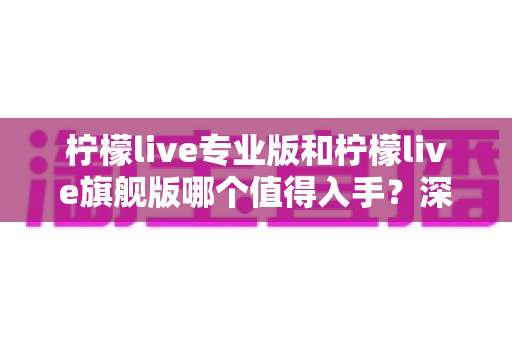 柠檬live专业版和柠檬live旗舰版哪个值得入手?深度评测与选购指南一文看懂 柠檬live专业版和柠檬live旗舰版哪个值得入手?深度评测与选购指南一文看懂