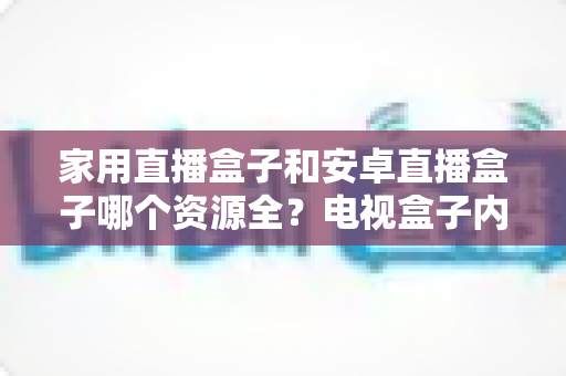 家用直播盒子和安卓直播盒子哪个资源全？电视盒子内容资源全方位对比与选购指南