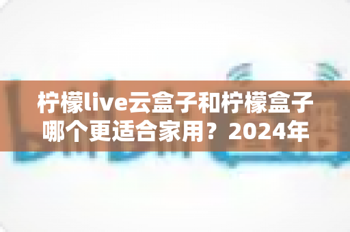 柠檬live云盒子和柠檬盒子哪个更适合家用？2024年超全选购对比指南帮你一次选对