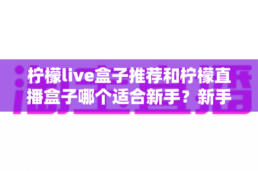 柠檬live盒子推荐和柠檬直播盒子哪个适合新手？新手选购全攻略一次讲透