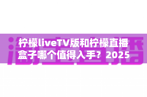 柠檬liveTV版和柠檬直播盒子哪个值得入手?2025最新家庭大屏观影选购全攻略与深度对比解析 柠檬liveTV版和柠檬直播盒子哪个值得入手?2025最新家庭大屏观影选购全攻略与深度对比解析