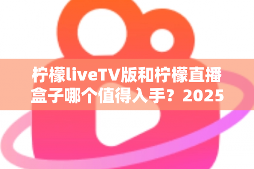 柠檬liveTV版和柠檬直播盒子哪个值得入手?2025最新家庭大屏观影选购全攻略与深度对比解析 柠檬liveTV版和柠檬直播盒子哪个值得入手?2025最新家庭大屏观影选购全攻略与深度对比解析
