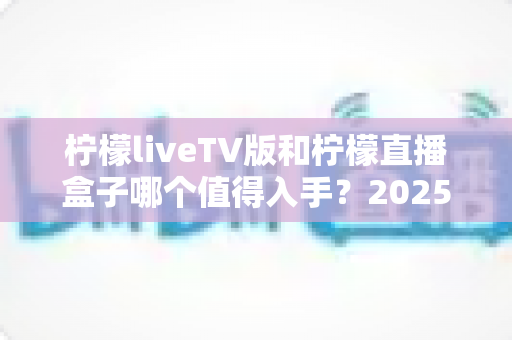 柠檬liveTV版和柠檬直播盒子哪个值得入手？2025最新家庭大屏观影选购全攻略与深度对比解析
