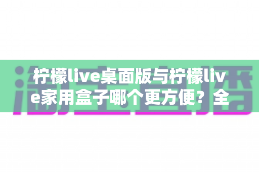 柠檬live桌面版与柠檬live家用盒子哪个更方便?全方位深度对比帮你找到最佳选择 柠檬live桌面版与柠檬live家用盒子哪个更方便?全方位深度对比帮你找到最佳选择