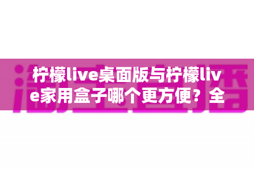 柠檬live桌面版与柠檬live家用盒子哪个更方便？全方位深度对比帮你找到最佳选择