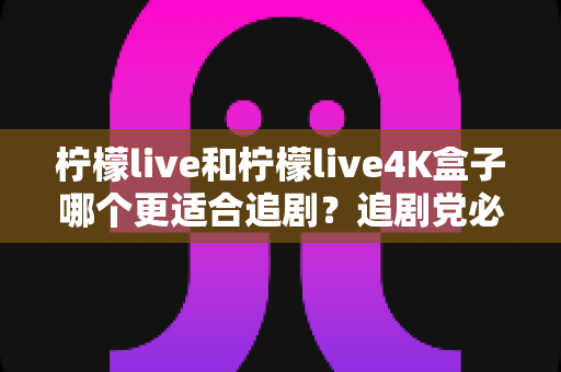 柠檬live和柠檬live4K盒子哪个更适合追剧？追剧党必看的深度对比与选购指南