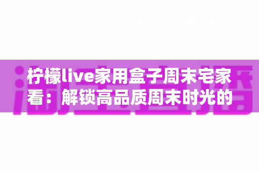 柠檬live家用盒子周末宅家看：解锁高品质周末时光的客厅娱乐新体验