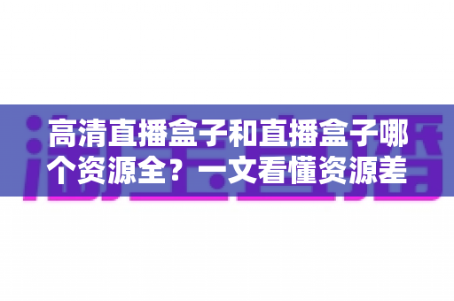高清直播盒子和直播盒子哪个资源全？一文看懂资源差异与选购门道