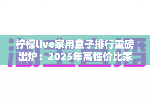 柠檬live家用盒子排行重磅出炉:2025年高性价比家用电视盒子选购全攻略 柠檬live家用盒子排行重磅出炉:2025年高性价比家用电视盒子选购全攻略