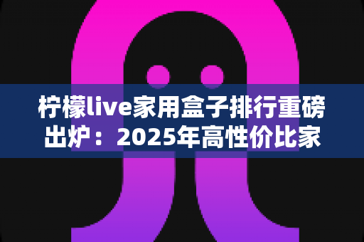 柠檬live家用盒子排行重磅出炉：2025年高性价比家用电视盒子选购全攻略