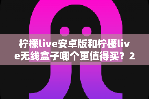 柠檬live安卓版和柠檬live无线盒子哪个更值得买?2025超全对比选购指南 柠檬live安卓版和柠檬live无线盒子哪个更值得买?2025超全对比选购指南